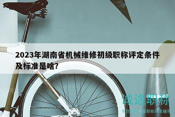 2023年湖南省机械维修初级职称评定条件及标准是啥？