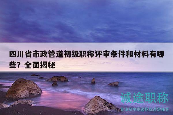 四川省市政管道初级职称评审条件和材料有哪些？全面揭秘