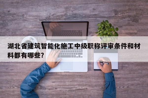 湖北省建筑智能化施工中级职称评审条件和材料都有哪些？