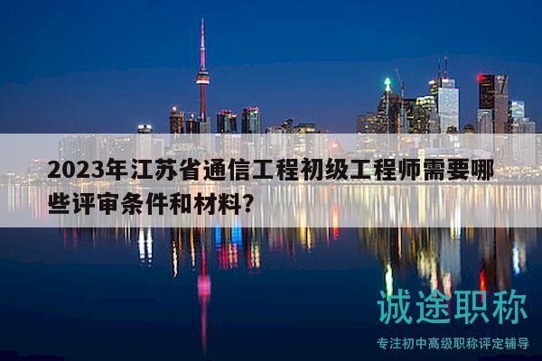 2023年江苏省通信工程初级工程师需要哪些评审条件和材料？