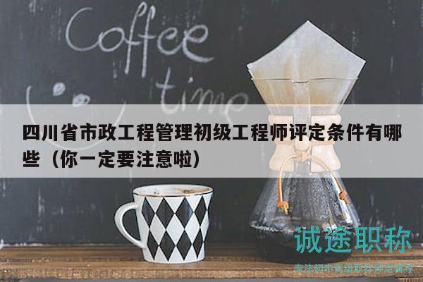 四川省市政工程管理初级工程师评定条件有哪些（你一定要注意啦）