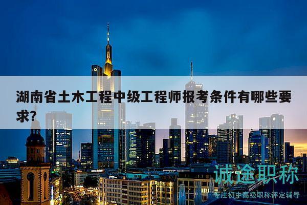 湖南省土木工程中级工程师报考条件有哪些要求？