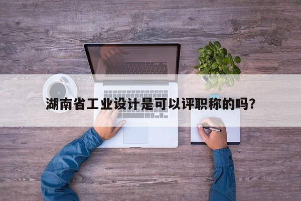 湖南省工业设计是可以评职称的吗？