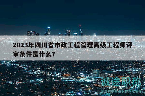 2023年四川省市政工程管理高级工程师评审条件是什么？