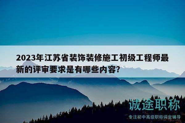 2023年江苏省装饰装修施工初级工程师最新的评审要求是有哪些内容？