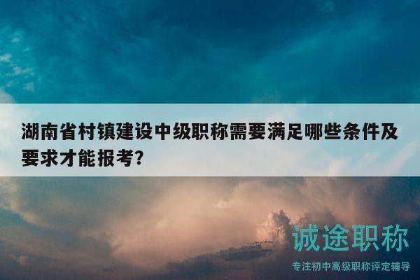 湖南省村镇建设中级职称需要满足哪些条件及要求才能报考？