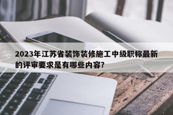 2023年江苏省装饰装修施工中级职称最新的评审要求是有哪些内容？