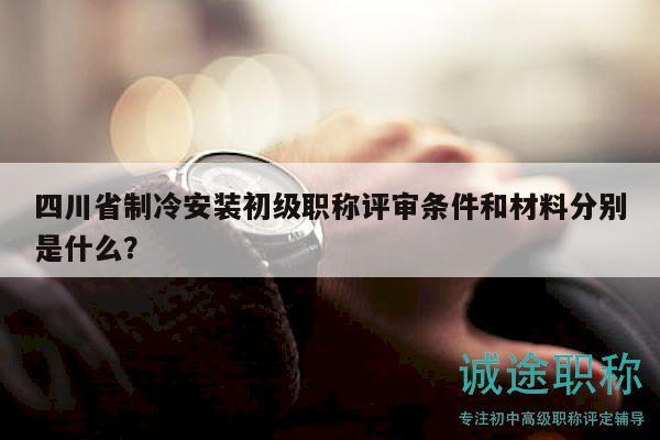 四川省制冷安装初级职称评审条件和材料分别是什么？