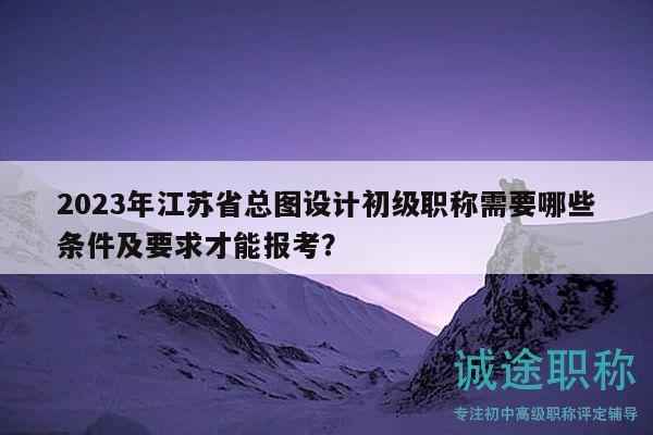 2023年江苏省总图设计初级职称需要哪些条件及要求才能报考？