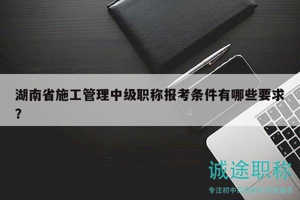 湖南省施工管理中级职称报考条件有哪些要求？