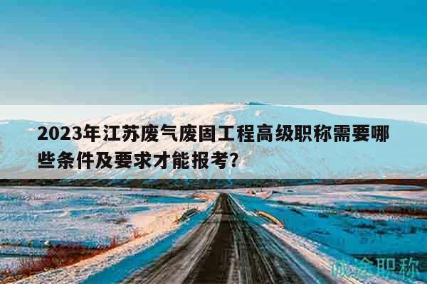 2023年江苏废气废固工程高级职称需要哪些条件及要求才能报考？