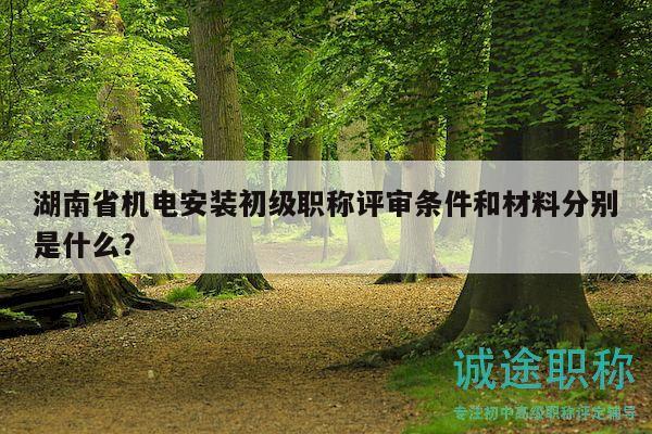 湖南省机电安装初级职称评审条件和材料分别是什么？