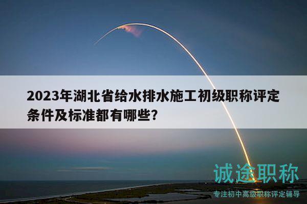 2023年湖北省给水排水施工初级职称评定条件及标准都有哪些？