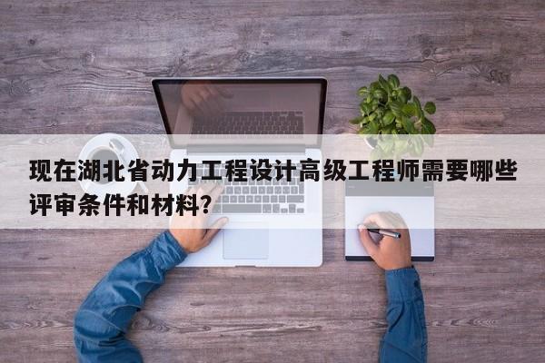 现在湖北省动力工程设计高级工程师需要哪些评审条件和材料？