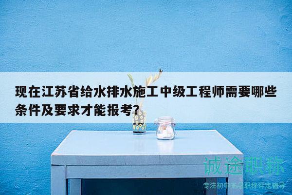 现在江苏省给水排水施工中级工程师需要哪些条件及要求才能报考？