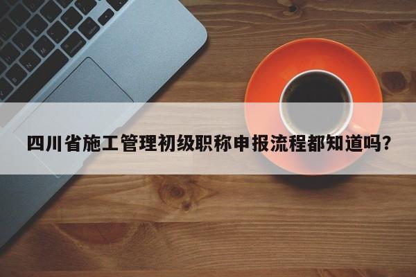 四川省施工管理初级职称申报流程都知道吗？