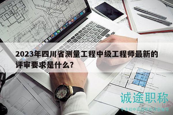 2023年四川省测量工程中级工程师最新的评审要求是什么？