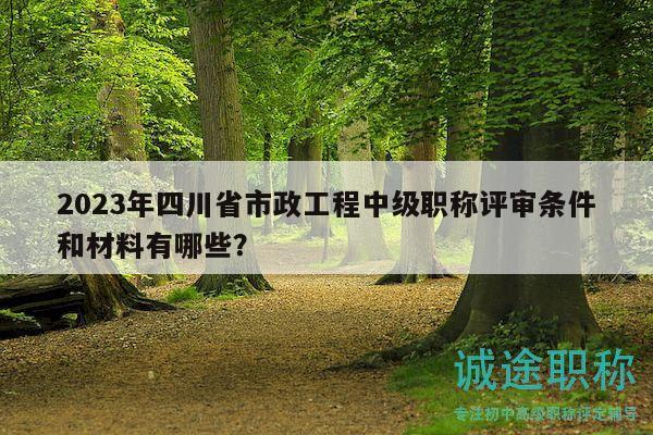 2023年四川省市政工程中级职称评审条件和材料有哪些？