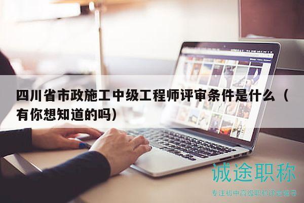 四川省市政施工中级工程师评审条件是什么（有你想知道的吗）