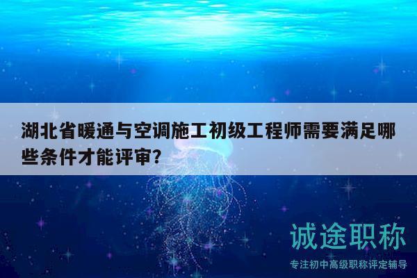 湖北省暖通与空调施工初级工程师需要满足哪些条件才能评审？