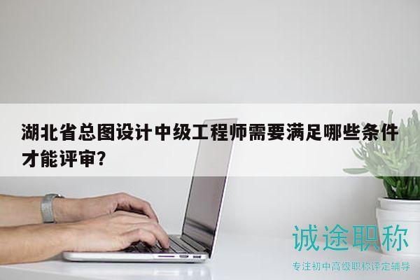 湖北省总图设计中级工程师需要满足哪些条件才能评审？