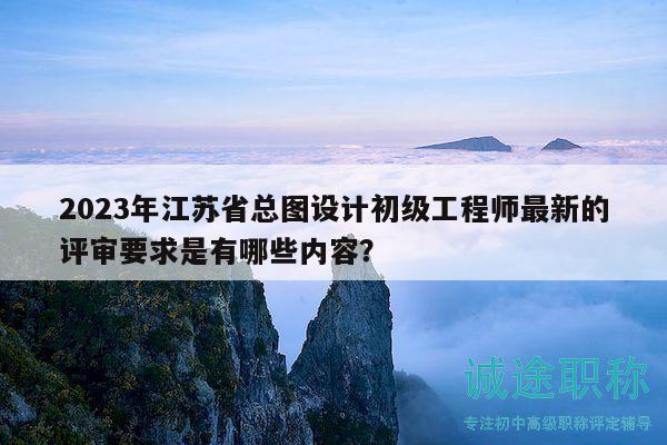2023年江苏省总图设计初级工程师最新的评审要求是有哪些内容？