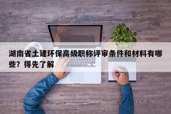 湖南省土建环保高级职称评审条件和材料有哪些？得先了解