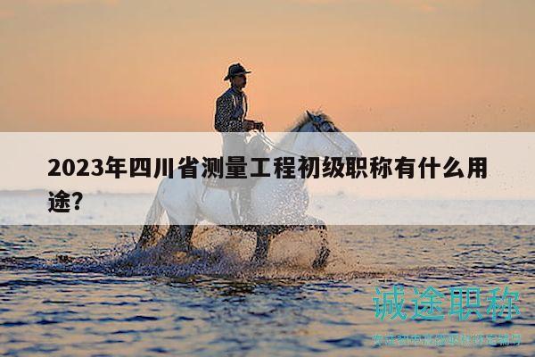 2023年四川省测量工程初级职称有什么用途？
