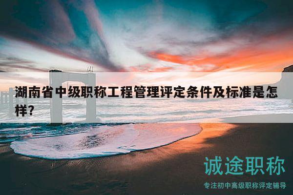 湖南省中级职称工程管理评定条件及标准是怎样？