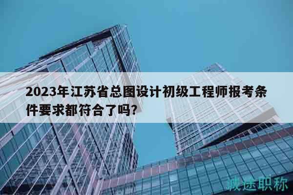 2023年江苏省总图设计初级工程师报考条件要求都符合了吗？
