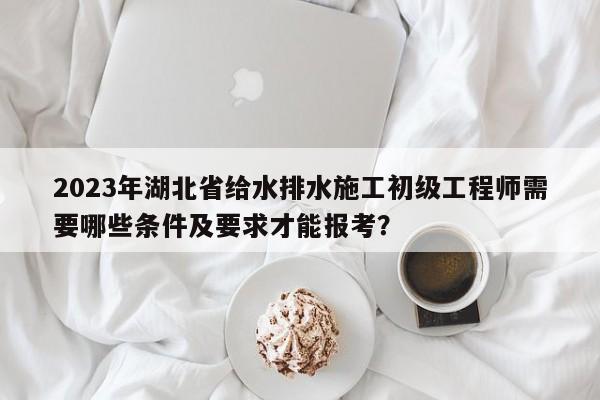 2023年湖北省给水排水施工初级工程师需要哪些条件及要求才能报考？