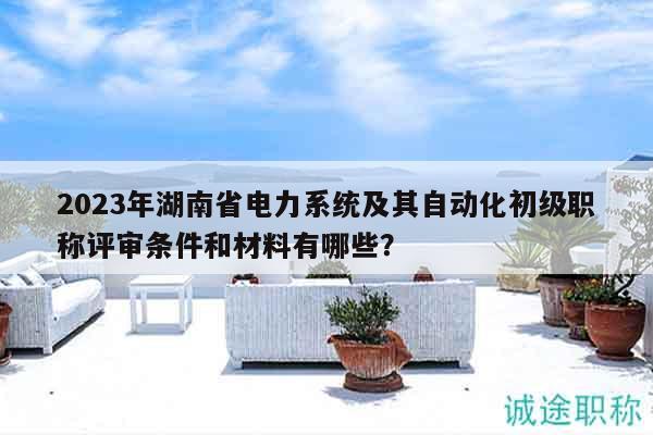 2023年湖南省电力系统及其自动化初级职称评审条件和材料有哪些？