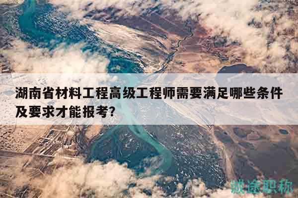 湖南省材料工程高级工程师需要满足哪些条件及要求才能报考？