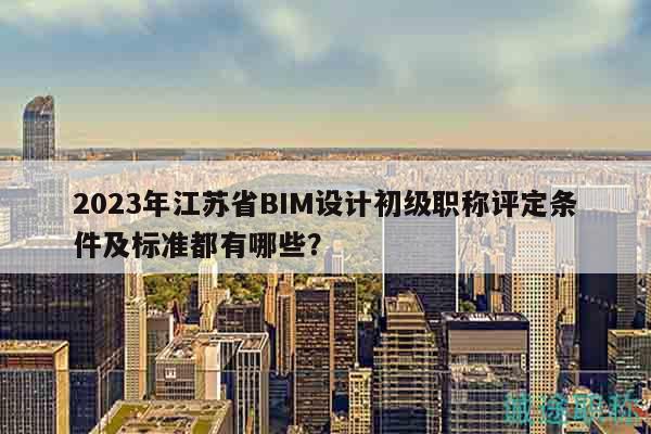 2023年江苏省BIM设计初级职称评定条件及标准都有哪些？