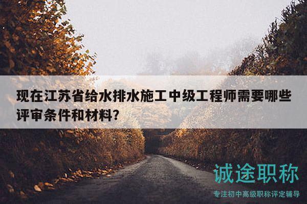现在江苏省给水排水施工中级工程师需要哪些评审条件和材料？