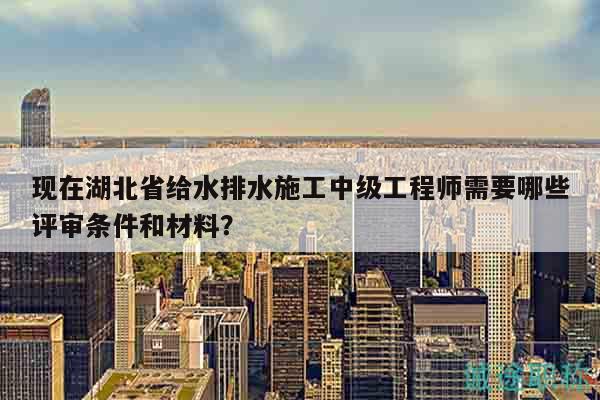 现在湖北省给水排水施工中级工程师需要哪些评审条件和材料？