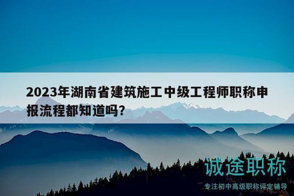 2023年湖南省建筑施工中级工程师职称申报流程都知道吗？