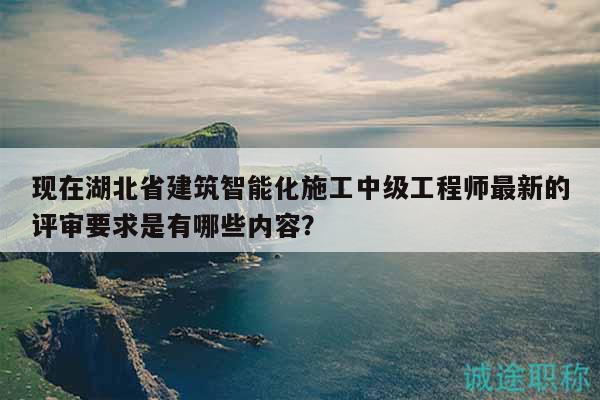 现在湖北省建筑智能化施工中级工程师最新的评审要求是有哪些内容？
