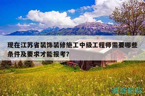 现在江苏省装饰装修施工中级工程师需要哪些条件及要求才能报考？