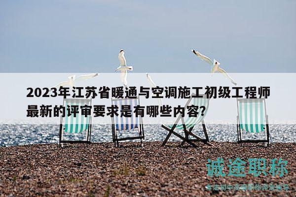 2023年江苏省暖通与空调施工初级工程师最新的评审要求是有哪些内容？