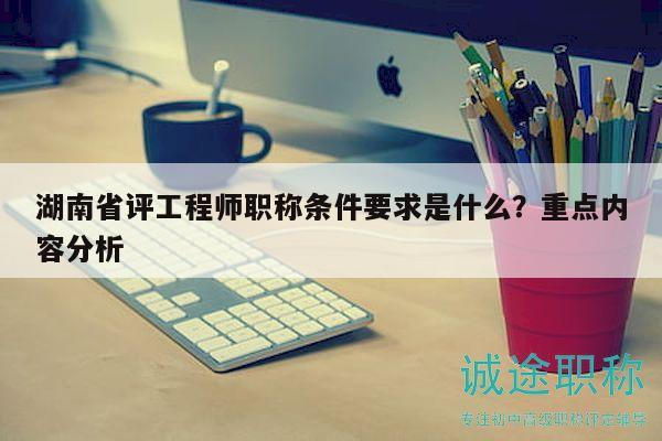 湖南省评工程师职称条件要求是什么？重点内容分析