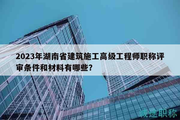 2023年湖南省建筑施工高级工程师职称评审条件和材料有哪些？