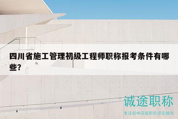 四川省施工管理初级工程师职称报考条件有哪些？