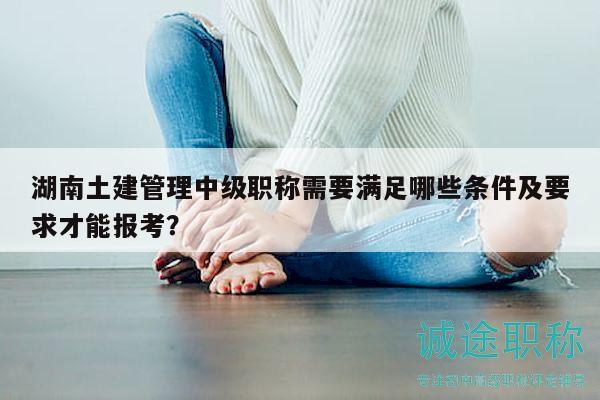湖南土建管理中级职称需要满足哪些条件及要求才能报考？
