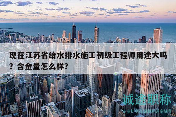 现在江苏省给水排水施工初级工程师用途大吗？含金量怎么样？