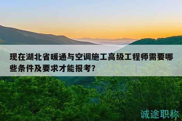 现在湖北省暖通与空调施工高级工程师需要哪些条件及要求才能报考？
