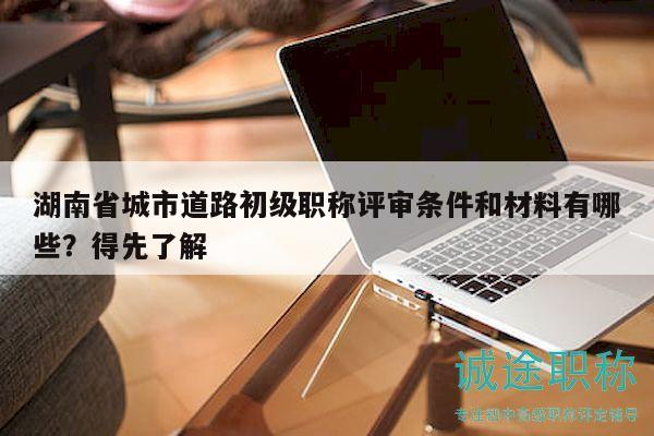 湖南省城市道路初级职称评审条件和材料有哪些？得先了解