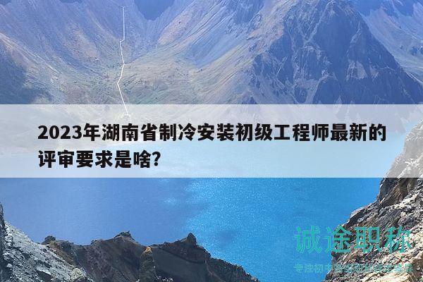 2023年湖南省制冷安装初级工程师最新的评审要求是啥？