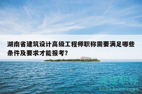 湖南省建筑设计高级工程师职称需要满足哪些条件及要求才能报考？
