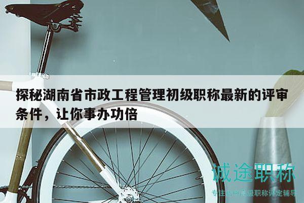 探秘湖南省市政工程管理初级职称最新的评审条件，让你事办功倍